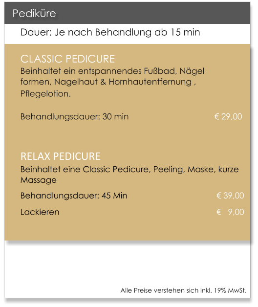 Dauer: Je nach Behandlung ab 15 min CLASSIC PEDICURE                       Beinhaltet ein entspannendes Fubad, Ngel formen, Nagelhaut & Hornhautentfernung , Pflegelotion.   							    	     Behandlungsdauer: 30 min 				       	     29,00  RELAX PEDICUREBeinhaltet eine Classic Pedicure, Peeling, Maske, kurze Massage Behandlungsdauer: 45 Min                            	      39,00 Lackieren                                 				        9,00   Pedikre Alle Preise verstehen sich inkl. 19% MwSt.