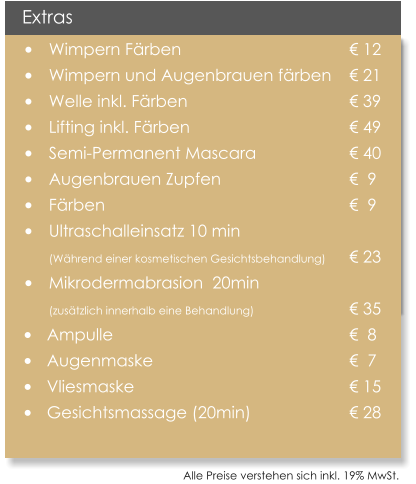 Alle Preise verstehen sich inkl. 19% MwSt.    Extras 	Wimpern Frben                                 	 12 	Wimpern und Augenbrauen frben 	 21 	Welle inkl. Frben 					 39 	Lifting inkl. Frben 					 49 	Semi-Permanent Mascara			 40 	Augenbrauen Zupfen				  9 	Frben							  9 	Ultraschalleinsatz 10 min (Whrend einer kosmetischen Gesichtsbehandlung)  	 23 	Mikrodermabrasion  20min  		 (zustzlich innerhalb eine Behandlung)			 35 	Ampulle 							  8  	Augenmaske 						  7  	Vliesmaske 						 15 	Gesichtsmassage (20min)			 28