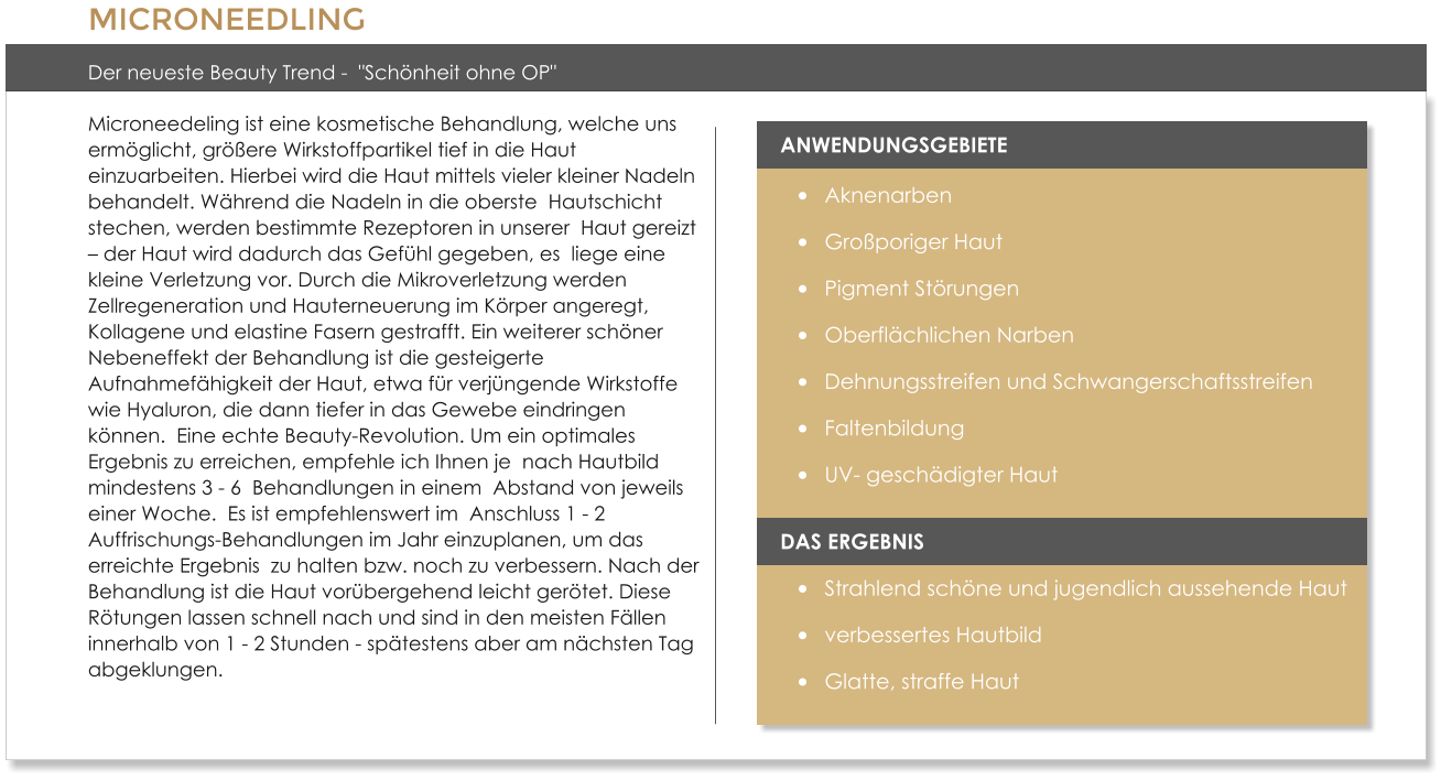 MICRONEEDLING  Der neueste Beauty Trend -  "Schnheit ohne OP" Microneedeling ist eine kosmetische Behandlung, welche uns  ermglicht, grere Wirkstoffpartikel tief in die Haut  einzuarbeiten. Hierbei wird die Haut mittels vieler kleiner Nadeln behandelt. Whrend die Nadeln in die oberste  Hautschicht stechen, werden bestimmte Rezeptoren in unserer  Haut gereizt  der Haut wird dadurch das Gefhl gegeben, es  liege eine kleine Verletzung vor. Durch die Mikroverletzung werden Zellregeneration und Hauterneuerung im Krper angeregt,  Kollagene und elastine Fasern gestrafft. Ein weiterer schner Nebeneffekt der Behandlung ist die gesteigerte Aufnahmefhigkeit der Haut, etwa fr verjngende Wirkstoffe  wie Hyaluron, die dann tiefer in das Gewebe eindringen knnen.  Eine echte Beauty-Revolution. Um ein optimales Ergebnis zu erreichen, empfehle ich Ihnen je  nach Hautbild mindestens 3 - 6  Behandlungen in einem  Abstand von jeweils einer Woche.  Es ist empfehlenswert im  Anschluss 1 - 2 Auffrischungs-Behandlungen im Jahr einzuplanen, um das erreichte Ergebnis  zu halten bzw. noch zu verbessern. Nach der Behandlung ist die Haut vorbergehend leicht gertet. Diese Rtungen lassen schnell nach und sind in den meisten Fllen innerhalb von 1 - 2 Stunden - sptestens aber am nchsten Tag abgeklungen.   ANWENDUNGSGEBIETE 	Aknenarben 	Groporiger Haut 	Pigment Strungen 	Oberflchlichen Narben 	Dehnungsstreifen und Schwangerschaftsstreifen 	Faltenbildung 	UV- geschdigter Haut  DAS ERGEBNIS 	Strahlend schne und jugendlich aussehende Haut 	verbessertes Hautbild 	Glatte, straffe Haut