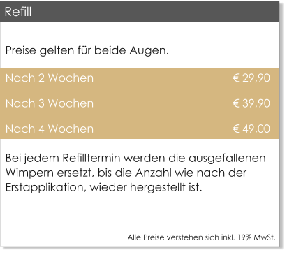 Preise gelten fr beide Augen. Nach 2 Wochen                                              29,90 Nach 3 Wochen                                              39,90 Nach 4 Wochen                                              49,00 Bei jedem Refilltermin werden die ausgefallenen Wimpern ersetzt, bis die Anzahl wie nach der Erstapplikation, wieder hergestellt ist.  Alle Preise verstehen sich inkl. 19% MwSt.    Refill