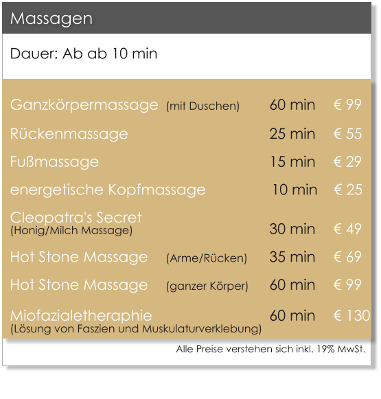 Dauer: Ab ab 10 min  Ganzkrpermassage	(mit Duschen)		60 min 	    99 Rckenmassage             		   		25 min 	    55 Fumassage							15 min 	    29 energetische Kopfmassage                10 min     25 Cleopatra's Secret (Honig/Milch Massage)						30 min	    49 Hot Stone Massage 	(Arme/Rcken)	35 min 	    69 Hot Stone Massage 	(ganzer Krper)	60 min 	    99 Miofazialetheraphie 					60 min	    130(Lsung von Faszien und Muskulaturverklebung)          Massagen Alle Preise verstehen sich inkl. 19% MwSt.