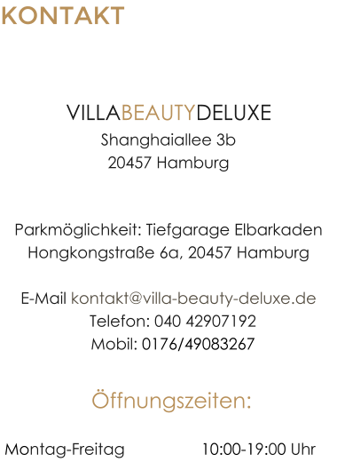 KONTAKT HAMBURG-HAFENCITY VILLABEAUTYDELUXEShanghaiallee 3b20457 Hamburg Parkmglichkeit: Tiefgarage ElbarkadenHongkongstrae 6a, 20457 HamburgE-Mail kontakt@villa-beauty-deluxe.de  Telefon: 040 42907192  Mobil: 0176/49083267 ffnungszeiten:  Montag-Freitag		 	10:00-19:00 Uhr