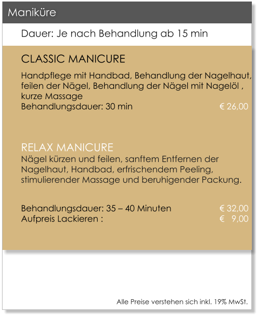 Alle Preise verstehen sich inkl. 19% MwSt.    Dauer: Je nach Behandlung ab 15 min CLASSIC MANICURE Handpflege mit Handbad, Behandlung der Nagelhaut, feilen der Ngel, Behandlung der Ngel mit Nagell , kurze Massage					Behandlungsdauer: 30 min					 26,00  RELAX MANICURENgel krzen und feilen, sanftem Entfernen der Nagelhaut, Handbad, erfrischendem Peeling, stimulierender Massage und beruhigender Packung.  Behandlungsdauer: 35  40 Minuten 			 32,00Aufpreis Lackieren : 						   9,00    Manikre