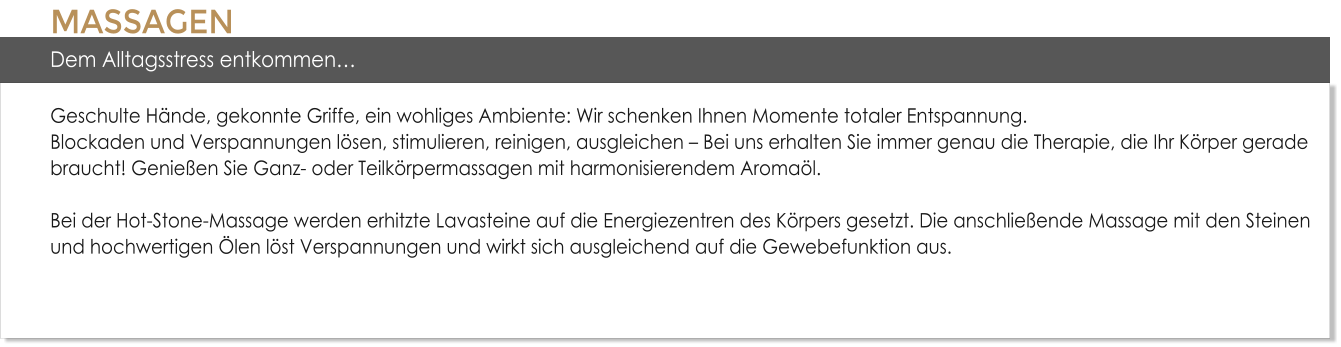 MASSAGENDem Alltagsstress entkommenGeschulte Hnde, gekonnte Griffe, ein wohliges Ambiente: Wir schenken Ihnen Momente totaler Entspannung. Blockaden und Verspannungen lsen, stimulieren, reinigen, ausgleichen  Bei uns erhalten Sie immer genau die Therapie, die Ihr Krper gerade braucht! Genieen Sie Ganz- oder Teilkrpermassagen mit harmonisierendem Aromal. Bei der Hot-Stone-Massage werden erhitzte Lavasteine auf die Energiezentren des Krpers gesetzt. Die anschlieende Massage mit den Steinen und hochwertigen len lst Verspannungen und wirkt sich ausgleichend auf die Gewebefunktion aus.