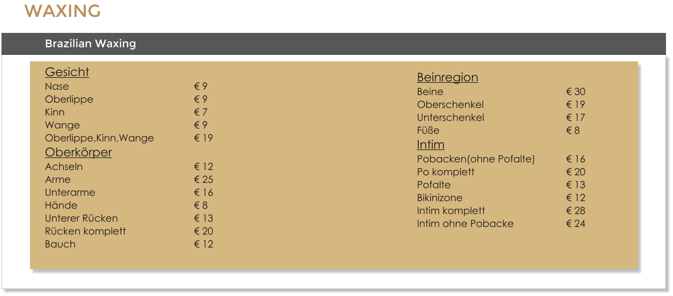 WAXING Brazilian Waxing GesichtNase							 9Oberlippe						 9Kinn							 7Wange							 9Oberlippe,Kinn,Wange			 19OberkrperAchseln						 12Arme							 25Unterarme						 16Hnde							 8Unterer Rcken					 13Rcken komplett				 20Bauch							 12     BeinregionBeine							 30Oberschenkel					 19Unterschenkel					 17  Fe							 8IntimPobacken(ohne Pofalte)		 16Po komplett					 20Pofalte							 13Bikinizone						 12Intim komplett					 28Intim ohne Pobacke			 24