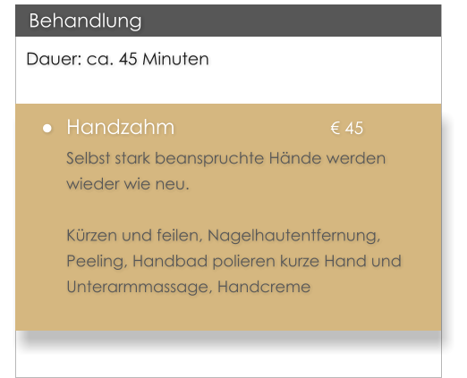 Dauer: ca. 45 Minuten 	Handzahm					 45 Selbst stark beanspruchte Hnde werden wieder wie neu.   Krzen und feilen, Nagelhautentfernung, Peeling, Handbad polieren kurze Hand und Unterarmmassage, Handcreme   Behandlung