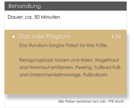 Dauer: ca. 50 Minuten 	Das volle Program				 54 Das Rundum-Sorglos Paket fr Ihre Fe.   Reinigungsbad, krzen und feilen, Nagelhaut und Hornhaut entfernen, Peeling, Fubad Fu- und Unterschenkelmassage, Fubalsam   Behandlung Alle Preise verstehen sich inkl. 19% MwSt.