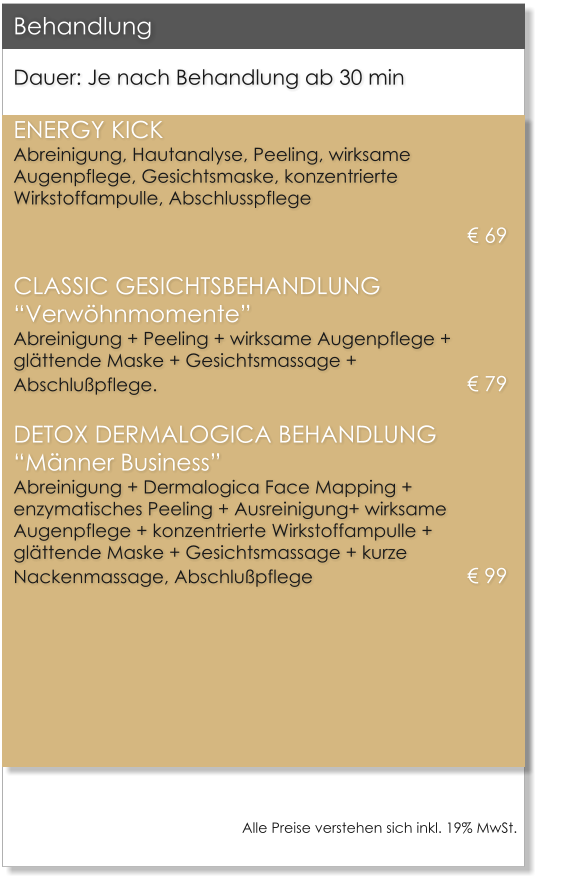 Dauer: Je nach Behandlung ab 30 min  ENERGY KICKAbreinigung, Hautanalyse, Peeling, wirksame Augenpflege, Gesichtsmaske, konzentrierte Wirkstoffampulle, Abschlusspflege  69 CLASSIC GESICHTSBEHANDLUNGVerwhnmomenteAbreinigung + Peeling + wirksame Augenpflege + glttende Maske + Gesichtsmassage + Abschlupflege.									 79 DETOX DERMALOGICA BEHANDLUNGMnner BusinessAbreinigung + Dermalogica Face Mapping +  enzymatisches Peeling + Ausreinigung+ wirksame Augenpflege + konzentrierte Wirkstoffampulle + glttende Maske + Gesichtsmassage + kurze Nackenmassage, Abschlupflege					 99    Behandlung  Alle Preise verstehen sich inkl. 19% MwSt.