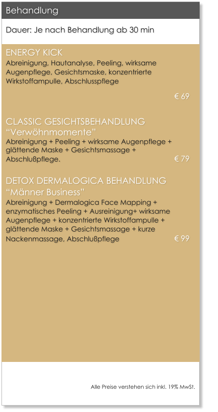 Dauer: Je nach Behandlung ab 30 min  ENERGY KICKAbreinigung, Hautanalyse, Peeling, wirksame Augenpflege, Gesichtsmaske, konzentrierte Wirkstoffampulle, Abschlusspflege  69 CLASSIC GESICHTSBEHANDLUNGVerwhnmomenteAbreinigung + Peeling + wirksame Augenpflege + glttende Maske + Gesichtsmassage + Abschlupflege.							 79 DETOX DERMALOGICA BEHANDLUNGMnner BusinessAbreinigung + Dermalogica Face Mapping +  enzymatisches Peeling + Ausreinigung+ wirksame Augenpflege + konzentrierte Wirkstoffampulle + glttende Maske + Gesichtsmassage + kurze Nackenmassage, Abschlupflege			 99    Behandlung  Alle Preise verstehen sich inkl. 19% MwSt.