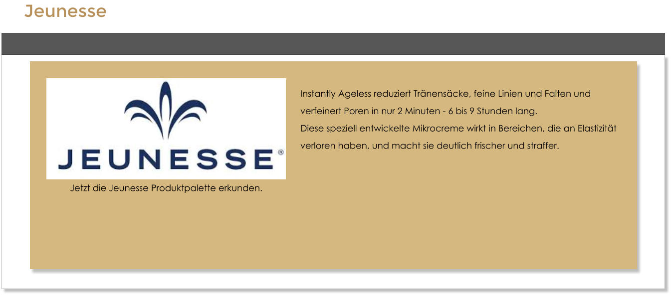 Jeunesse    Instantly Ageless reduziert Trnenscke, feine Linien und Falten und  verfeinert Poren in nur 2 Minuten - 6 bis 9 Stunden lang. Diese speziell entwickelte Mikrocreme wirkt in Bereichen, die an Elastizitt  verloren haben, und macht sie deutlich frischer und straffer.   Jetzt die Jeunesse Produktpalette erkunden.