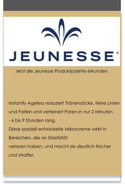 Instantly Ageless reduziert Trnenscke, feine Linien  und Falten und verfeinert Poren in nur 2 Minuten  - 6 bis 9 Stunden lang. Diese speziell entwickelte Mikrocreme wirkt in  Bereichen, die an Elastizitt  verloren haben, und macht sie deutlich frischer  und straffer.   Jetzt die Jeunesse Produktpalette erkunden.