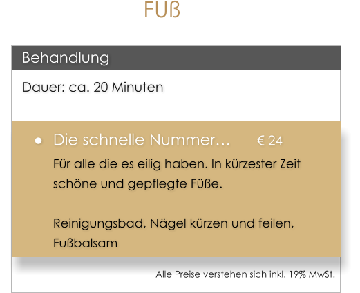 D Dauer: ca. 20 Minuten 	Die schnelle Nummer		 24 Fr alle die es eilig haben. In krzester Zeit schne und gepflegte Fe.  Reinigungsbad, Ngel krzen und feilen, Fubalsam  Behandlung Alle Preise verstehen sich inkl. 19% MwSt.    FU