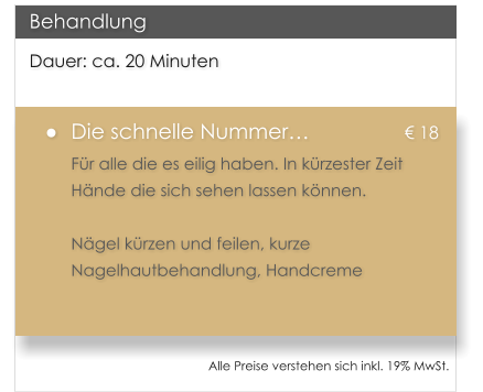 Dauer: ca. 20 Minuten 	Die schnelle Nummer			 18 Fr alle die es eilig haben. In krzester Zeit Hnde die sich sehen lassen knnen.  Ngel krzen und feilen, kurze Nagelhautbehandlung, Handcreme  Behandlung Alle Preise verstehen sich inkl. 19% MwSt.