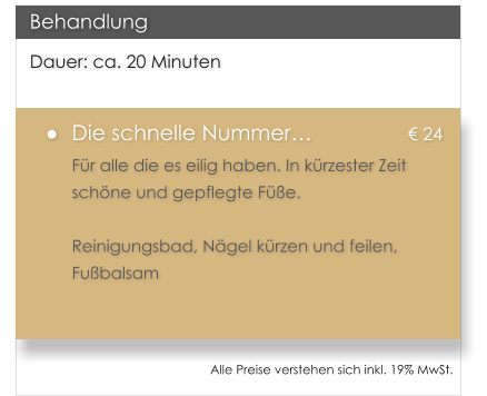 Dauer: ca. 20 Minuten 	Die schnelle Nummer			 24 Fr alle die es eilig haben. In krzester Zeit schne und gepflegte Fe.  Reinigungsbad, Ngel krzen und feilen, Fubalsam  Behandlung Alle Preise verstehen sich inkl. 19% MwSt.