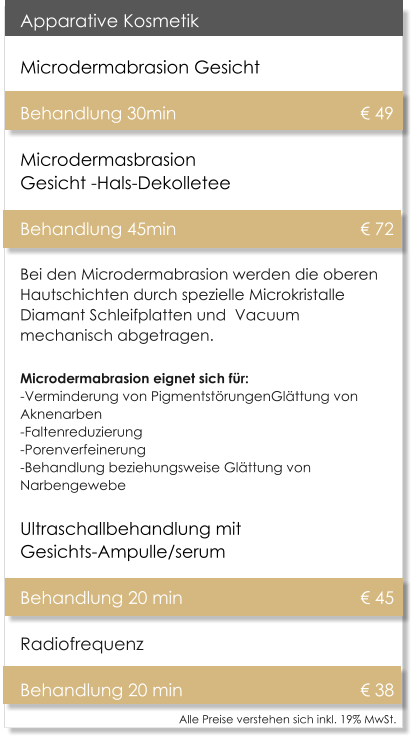 Alle Preise verstehen sich inkl. 19% MwSt.    Apparative Kosmetik Microdermabrasion Gesicht   Behandlung 30min 					 49Microdermasbrasion Gesicht -Hals-Dekolletee Behandlung 45min 					 72 Bei den Microdermabrasion werden die oberen Hautschichten durch spezielle Microkristalle Diamant Schleifplatten und  Vacuum mechanisch abgetragen. Microdermabrasion eignet sich fr:-Verminderung von PigmentstrungenGlttung von Aknenarben -Faltenreduzierung -Porenverfeinerung -Behandlung beziehungsweise Glttung von Narbengewebe Ultraschallbehandlung mit Gesichts-Ampulle/serum  Behandlung 20 min					 45 Radiofrequenz  Behandlung 20 min					 38