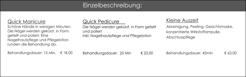 Quick ManicureSchne Hnde in wenigen Minuten.Die Ngel werden gekrzt, in Form gefeilt und poliert. Eine Nagelhautpflege und Pflegelotion runden die Behandlung ab. Behandlungsdauer: 15 Min. 	   18,00 Quick Pedicure                                          Die Ngel werden gekrzt, in Form gefeilt und poliert Inkl: Nagelhautpflege und Pflegelotion  Behandlungsdauer:  25 Min	 23,00  Kleine AuszeitAbreinigung, Peeling, Gesichtsmaske, konzentrierte Wirkstoffampulle, AbschlusspflegeBehandlungsdauer: 45min	 63,00  Einzelbeschreibung: