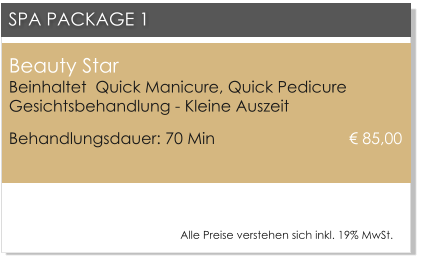 Beauty Star Beinhaltet  Quick Manicure, Quick PedicureGesichtsbehandlung - Kleine Auszeit Behandlungsdauer: 70 Min 				 85,00  SPA PACKAGE 1 Alle Preise verstehen sich inkl. 19% MwSt.