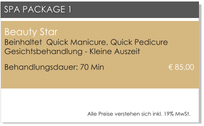 Beauty Star Beinhaltet  Quick Manicure, Quick PedicureGesichtsbehandlung - Kleine Auszeit Behandlungsdauer: 70 Min 			       85,00  SPA PACKAGE 1 Alle Preise verstehen sich inkl. 19% MwSt.