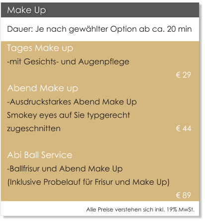 Make Up Dauer: Je nach gewhlter Option ab ca. 20 min Tages Make up  -mit Gesichts- und Augenpflege     									 29  Abend Make up -Ausdruckstarkes Abend Make Up  Smokey eyes auf Sie typgerecht  zugeschnitten     						 44    Abi Ball Service -Ballfrisur und Abend Make Up   (Inklusive Probelauf fr Frisur und Make Up)  89 Alle Preise verstehen sich inkl. 19% MwSt.