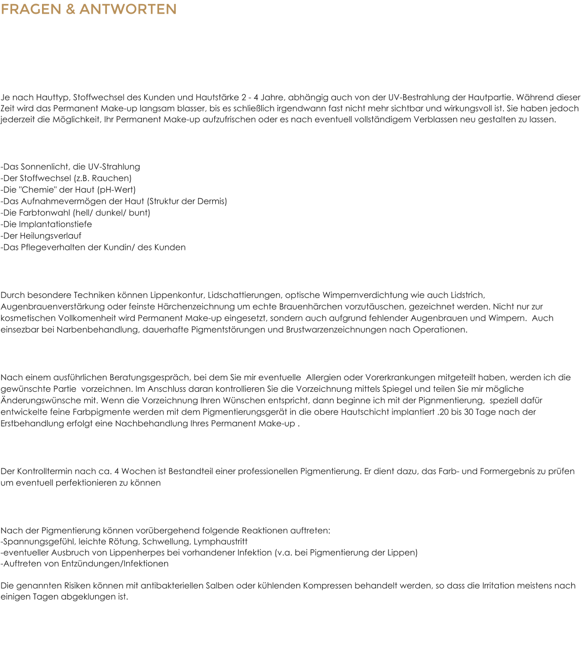 FRAGEN & ANTWORTENZum Permanent Make Up Wie lange hlt die Pigmentierung? Je nach Hauttyp, Stoffwechsel des Kunden und Hautstrke 2 - 4 Jahre, abhngig auch von der UV-Bestrahlung der Hautpartie. Whrend dieser Zeit wird das Permanent Make-up langsam blasser, bis es schlielich irgendwann fast nicht mehr sichtbar und wirkungsvoll ist. Sie haben jedoch jederzeit die Mglichkeit, Ihr Permanent Make-up aufzufrischen oder es nach eventuell vollstndigem Verblassen neu gestalten zu lassen. Welche Faktoren beeinflussen die Haltbarkeit?  -Das Sonnenlicht, die UV-Strahlung-Der Stoffwechsel (z.B. Rauchen)-Die "Chemie" der Haut (pH-Wert)-Das Aufnahmevermgen der Haut (Struktur der Dermis)-Die Farbtonwahl (hell/ dunkel/ bunt)-Die Implantationstiefe-Der Heilungsverlauf-Das Pflegeverhalten der Kundin/ des Kunden Was kann mit Permanent Make-up behandelt werden? Durch besondere Techniken knnen Lippenkontur, Lidschattierungen, optische Wimpernverdichtung wie auch Lidstrich, Augenbrauenverstrkung oder feinste Hrchenzeichnung um echte Brauenhrchen vorzutuschen, gezeichnet werden. Nicht nur zur kosmetischen Vollkomenheit wird Permanent Make-up eingesetzt, sondern auch aufgrund fehlender Augenbrauen und Wimpern.  Auch einsezbar bei Narbenbehandlung, dauerhafte Pigmentstrungen und Brustwarzenzeichnungen nach Operationen. Wie luft die Permanent Make-up - Behandlung ab? Nach einem ausfhrlichen Beratungsgesprch, bei dem Sie mir eventuelle  Allergien oder Vorerkrankungen mitgeteilt haben, werden ich die gewnschte Partie  vorzeichnen. Im Anschluss daran kontrollieren Sie die Vorzeichnung mittels Spiegel und teilen Sie mir mgliche nderungswnsche mit. Wenn die Vorzeichnung Ihren Wnschen entspricht, dann beginne ich mit der Pignmentierung,  speziell dafr entwickelte feine Farbpigmente werden mit dem Pigmentierungsgert in die obere Hautschicht implantiert .20 bis 30 Tage nach der Erstbehandlung erfolgt eine Nachbehandlung Ihres Permanent Make-up . Wie gestaltet sich eine professionelle Permanent Make-up Nachsorge? Der Kontrolltermin nach ca. 4 Wochen ist Bestandteil einer professionellen Pigmentierung. Er dient dazu, das Farb- und Formergebnis zu prfen um eventuell perfektionieren zu knnen Welche Nebenwirkungen sind nach der Behandlung mglich? Nach der Pigmentierung knnen vorbergehend folgende Reaktionen auftreten:-Spannungsgefhl, leichte Rtung, Schwellung, Lymphaustritt-eventueller Ausbruch von Lippenherpes bei vorhandener Infektion (v.a. bei Pigmentierung der Lippen)-Auftreten von Entzndungen/InfektionenDie genannten Risiken knnen mit antibakteriellen Salben oder khlenden Kompressen behandelt werden, so dass die Irritation meistens nach einigen Tagen abgeklungen ist.
