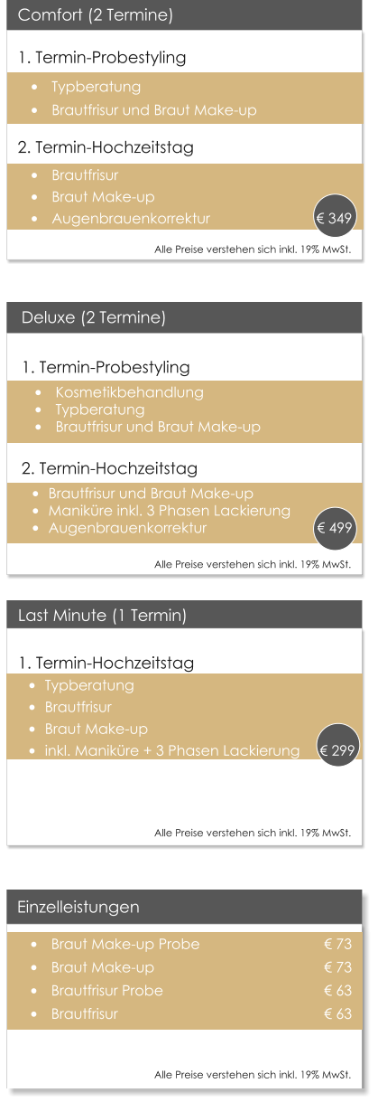 Deluxe (2 Termine)1. Termin-Probestyling 	Kosmetikbehandlung 	Typberatung 	Brautfrisur und Braut Make-up  2. Termin-Hochzeitstag 	Brautfrisur und Braut Make-up 	Manikre inkl. 3 Phasen Lackierung 	Augenbrauenkorrektur	          	        499  Einzelleistungen 	Braut Make-up Probe 				 73 	Braut Make-up         				 73 	Brautfrisur Probe       				 63 	Brautfrisur                					 63 				  Last Minute (1 Termin) 1. Termin-Hochzeitstag 	Typberatung 	Brautfrisur 	Braut Make-up 	inkl. Manikre + 3 Phasen Lackierung      299  Comfort (2 Termine) 1. Termin-Probestyling 	Typberatung 	Brautfrisur und Braut Make-up 2. Termin-Hochzeitstag 	Brautfrisur 	Braut Make-up 	Augenbrauenkorrektur		                349      Alle Preise verstehen sich inkl. 19% MwSt.    Alle Preise verstehen sich inkl. 19% MwSt.    Alle Preise verstehen sich inkl. 19% MwSt.    Alle Preise verstehen sich inkl. 19% MwSt.